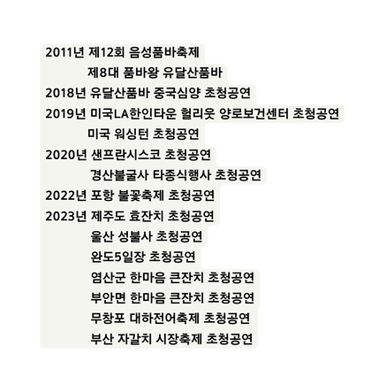 2011년 제12회 음성품바축제 제8대 품바왕 유달산품바 2018년 유달산품바 중국심양 초청공연 2019년 미국LA한인타운 헐리웃 양로보건센터 초청공연 미국 워싱턴 초청공연 2020년 샌프란시스코 초청공연 경산불굴사 타종식행사 초청공연 2022년 포항 불꽃축제 초청공연 2023년 제주도 효잔치 초청공연 울산 성불사 초청공연 완도5일장 초청공연 염산군 한마음 큰잔치 초청공연 부안면 한마음 큰잔치 초청공연 무창포 대하전어축제 초청공연 부산 자갈치 시장축제 초청공연